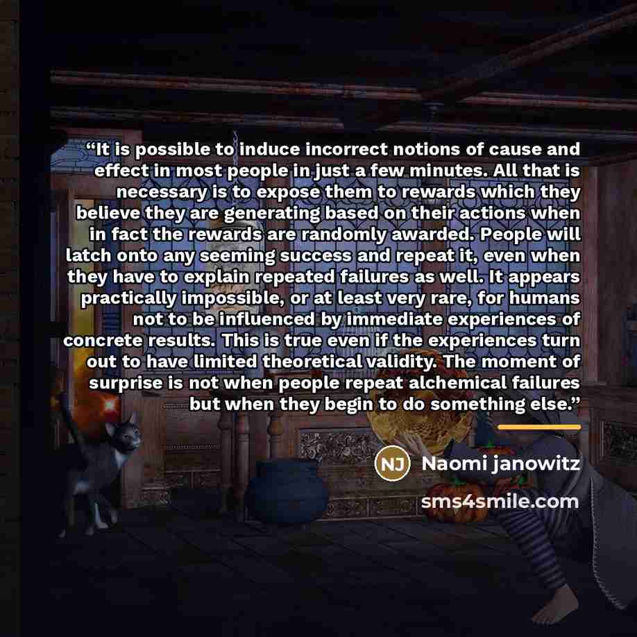“It is possible to induce incorrect notions of cause and effect in most people in just a few minutes. All that is necessary is to expose them to rewards which they believe they are generating based on their actions when in fact the rewards are randomly awarded. People will latch onto any seeming…” quote by Naomi janowitz