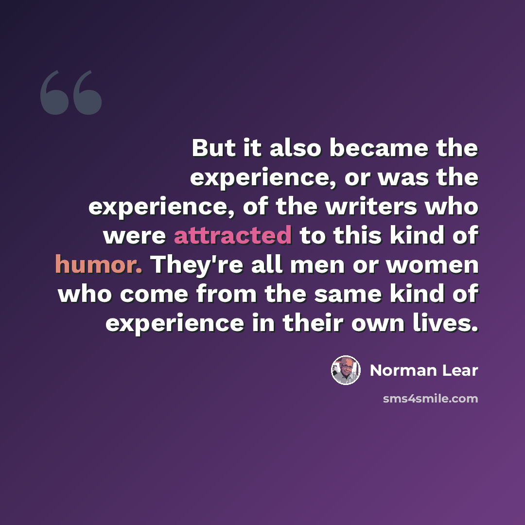 “But it also became the experience, or was the experience, of the writers who were attracted to this kind of humor. They're all men or women who come from the same kind of experience in their own lives.” quote by Norman Lear