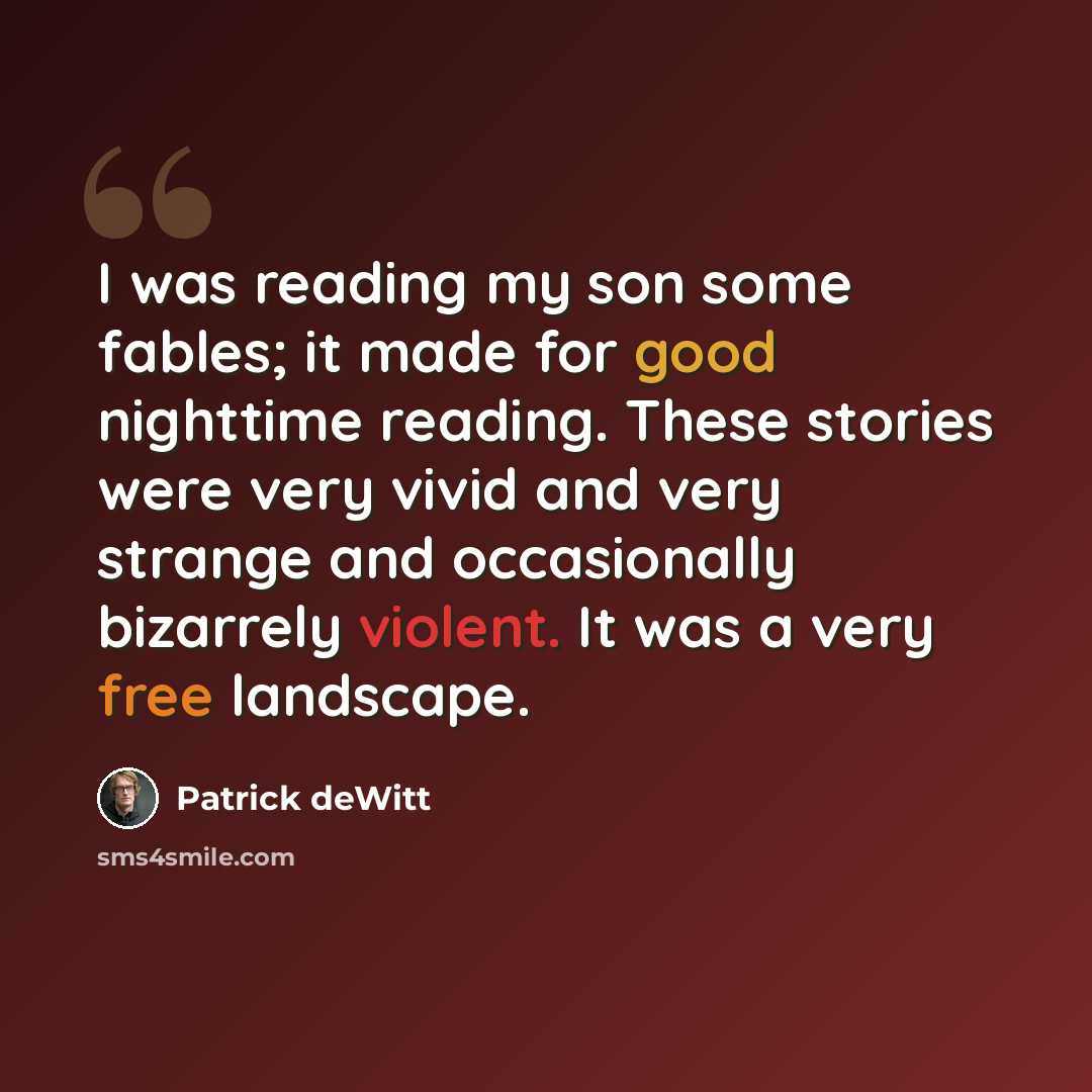 “I was reading my son some fables; it made for good nighttime reading. These stories were very vivid and very strange and occasionally bizarrely violent. It was a very free landscape.” quote by Patrick deWitt