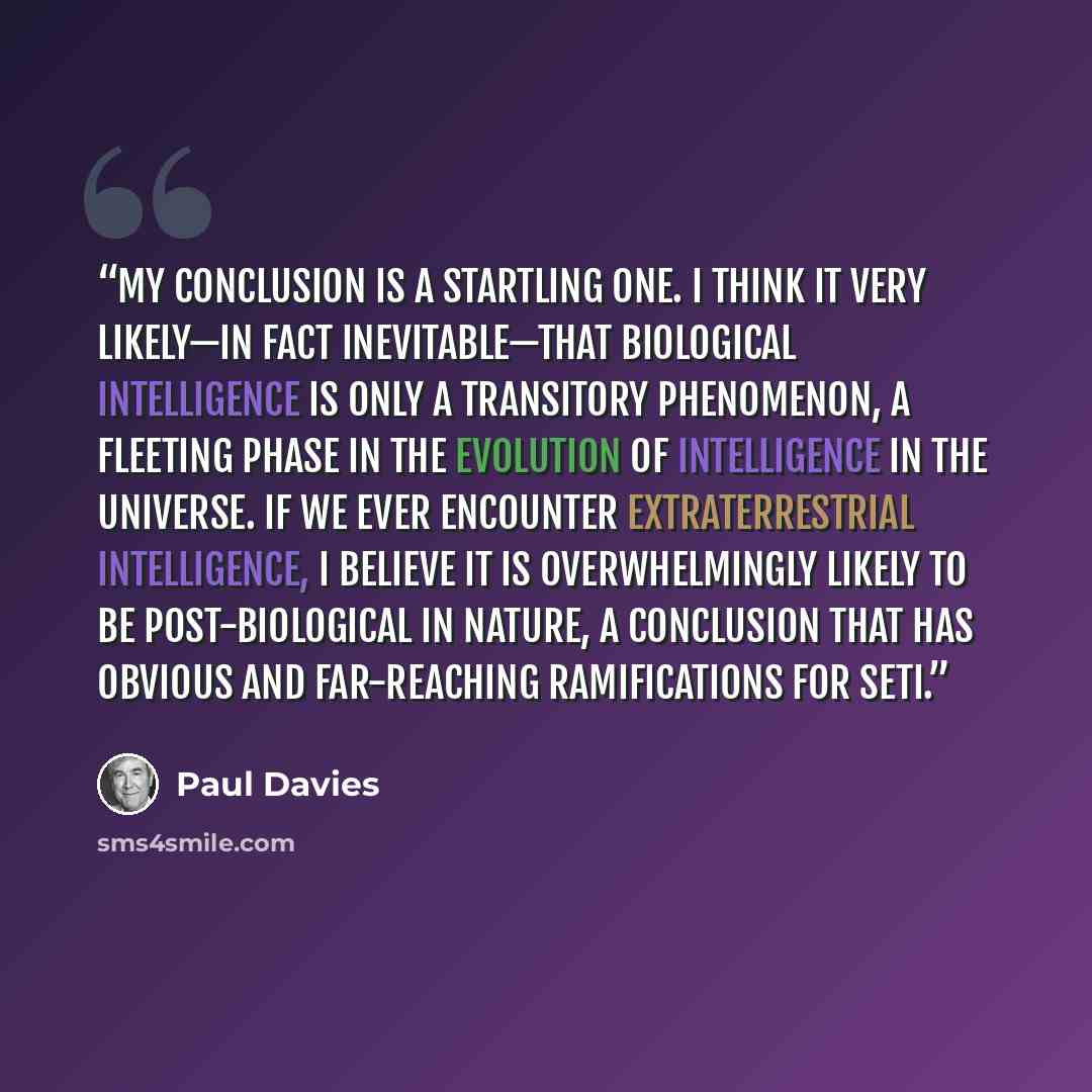 “My conclusion is a startling one. I think it very likely—in fact inevitable—that biological intelligence is only a transitory phenomenon, a fleeting phase in the evolution of intelligence in the universe. If we ever encounter extraterrestrial intelligence, I believe it is overwhelmingly likely to…” quote by Paul Davies