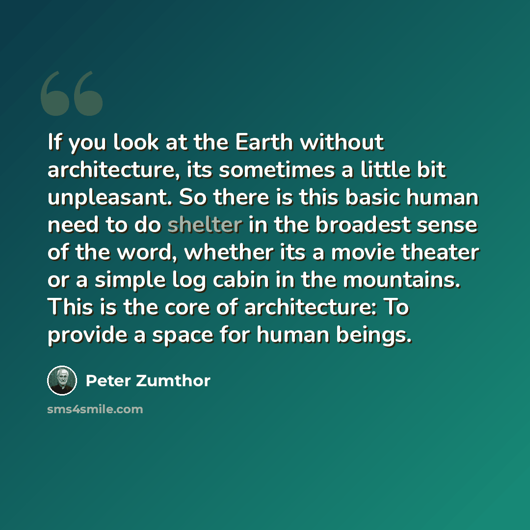“If you look at the Earth without architecture, its sometimes a little bit unpleasant. So there is this basic human need to do shelter in the broadest sense of the word, whether its a movie theater or a simple log cabin in the mountains. This is the core of architecture: To provide a space for…” quote by Peter Zumthor