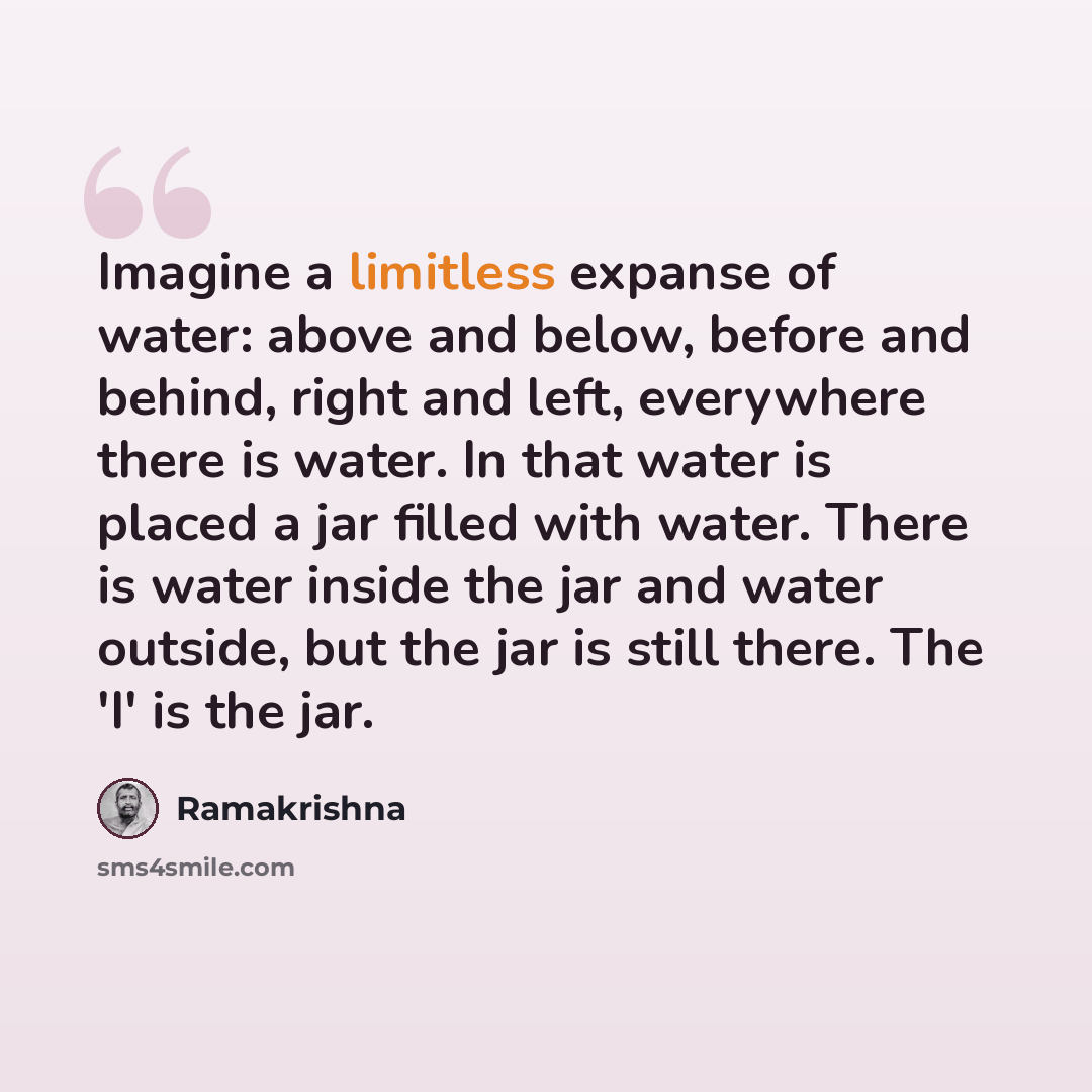 “Imagine a limitless expanse of water: above and below, before and behind, right and left, everywhere there is water. In that water is placed a jar filled with water. There is water inside the jar and water outside, but the jar is still there. The 'I' is the jar.” quote by Ramakrishna
