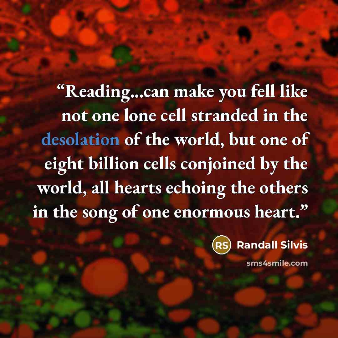“Reading...can make you fell like not one lone cell stranded in the desolation of the world, but one of eight billion cells conjoined by the world, all hearts echoing the others in the song of one enormous heart.” quote by Randall Silvis