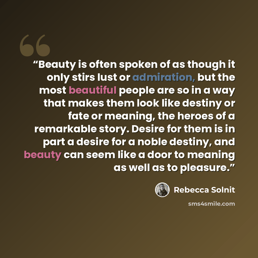 “Beauty is often spoken of as though it only stirs lust or admiration, but the most beautiful people are so in a way that makes them look like destiny or fate or meaning, the heroes of a remarkable story. Desire for them is in part a desire for a noble destiny, and beauty can seem like a door to…” quote by Rebecca Solnit
