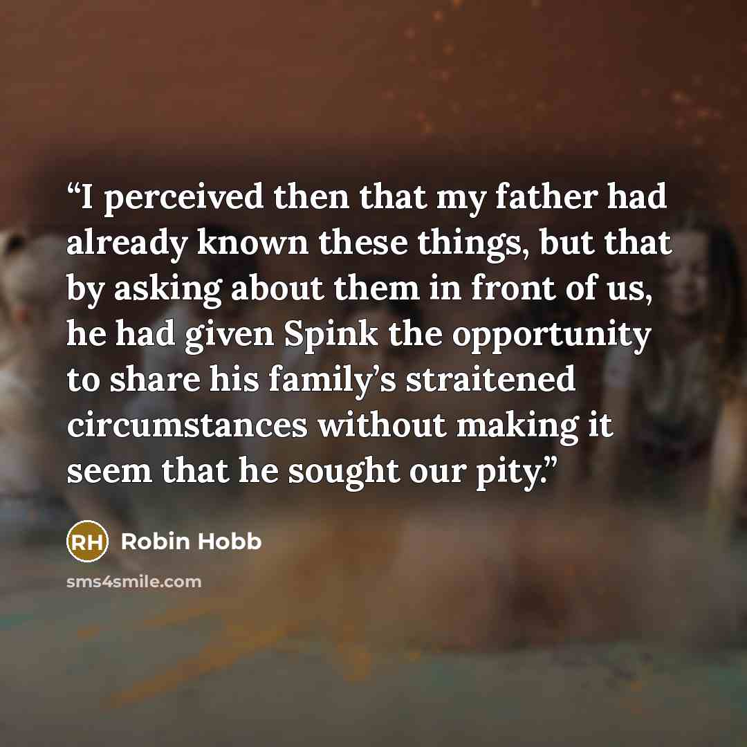 “I perceived then that my father had already known these things, but that by asking about them in front of us, he had given Spink the opportunity to share his family’s straitened circumstances without making it seem that he sought our pity.” quote by Robin Hobb