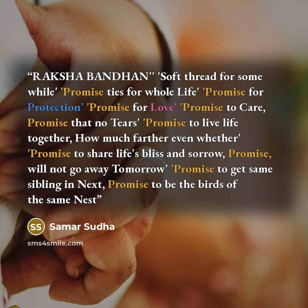 “RAKSHA BANDHAN'' 'Soft thread for some while' 'Promise ties for whole Life' 'Promise for Protection' 'Promise for Love' 'Promise to Care, Promise that no Tears' 'Promise to live life together, How much farther even whether' 'Promise to share life's bliss and sorrow, Promise, will not go away…” quote by Samar Sudha