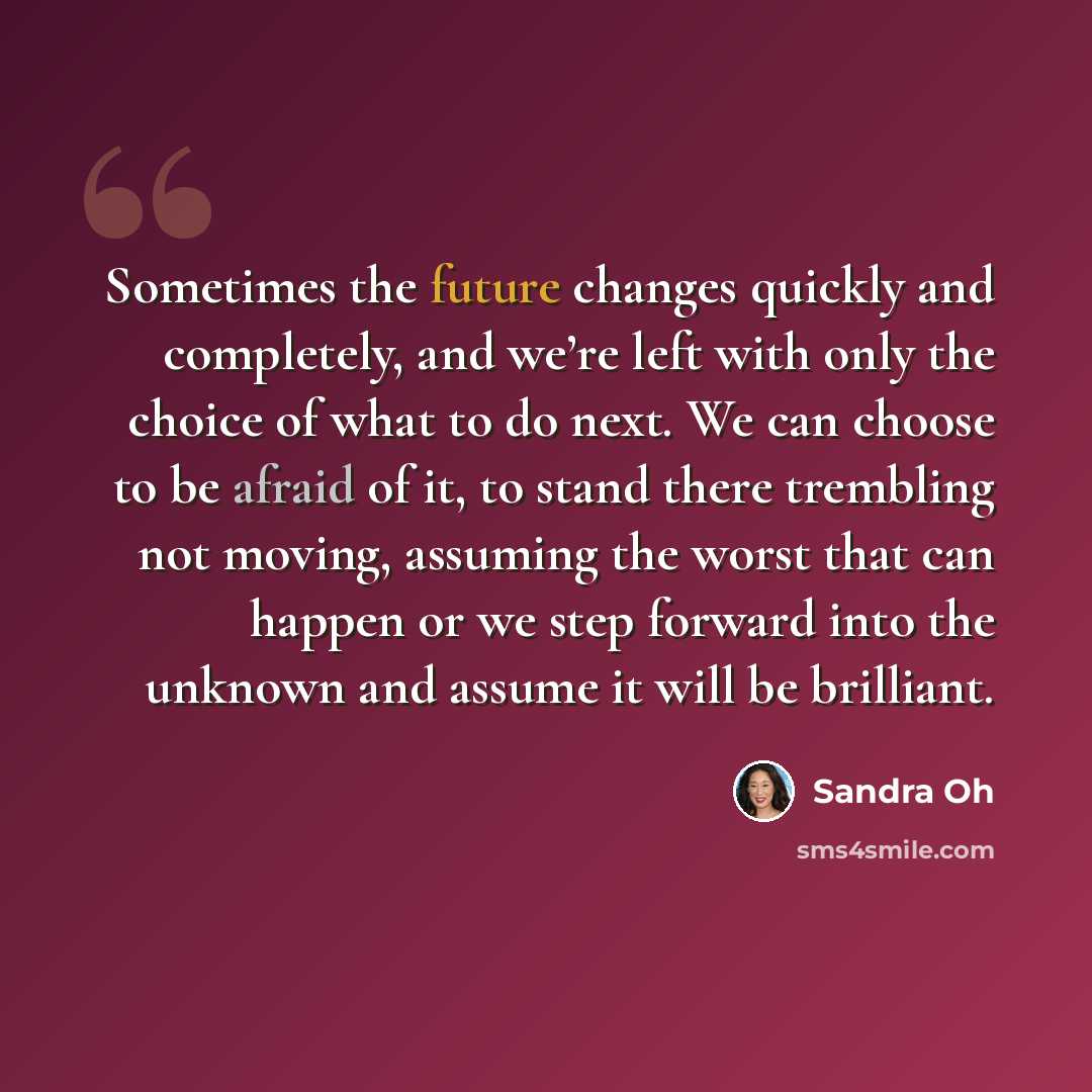 “Sometimes the future changes quickly and completely, and we’re left with only the choice of what to do next. We can choose to be afraid of it, to stand there trembling not moving, assuming the worst that can happen or we step forward into the unknown and assume it will be brilliant.” quote by Sandra Oh