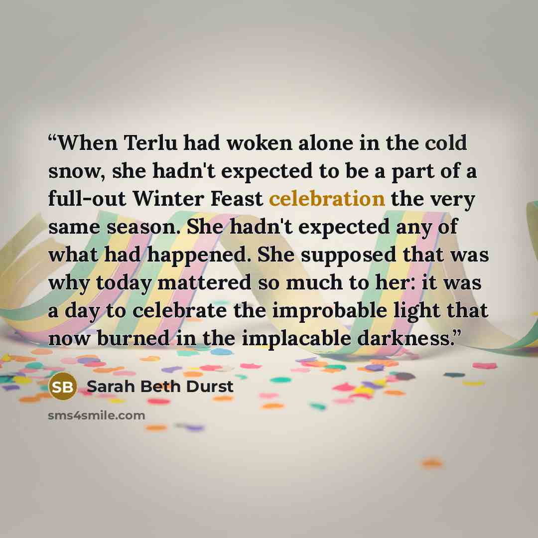 “When Terlu had woken alone in the cold snow, she hadn't expected to be a part of a full-out Winter Feast celebration the very same season. She hadn't expected any of what had happened. She supposed that was why today mattered so much to her: it was a day to celebrate the improbable light that now…” quote by Sarah Beth Durst