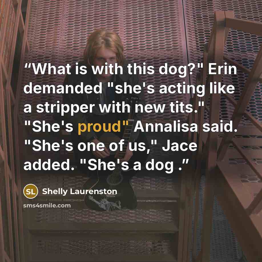 “What is with this dog?" Erin demanded "she's acting like a stripper with new tits." "She's proud" Annalisa said. "She's one of us," Jace added. "She's a dog .” quote by Shelly Laurenston