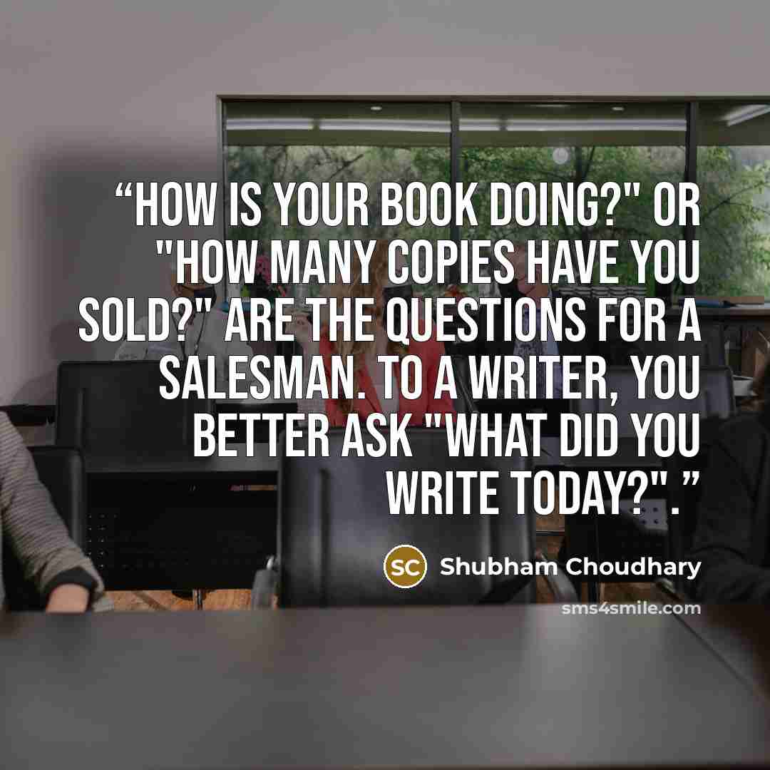 “How is your book doing?" or "How many copies have you sold?" are the questions for a salesman. To a writer, you better ask "What did you write today?".” quote by Shubham Choudhary