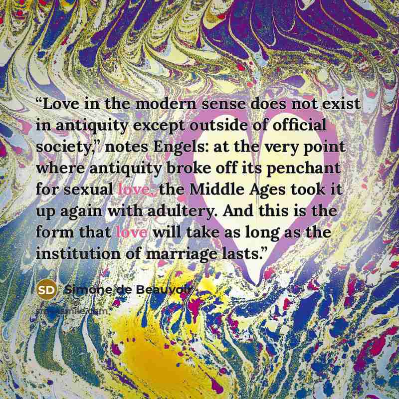 “Love in the modern sense does not exist in antiquity except outside of official society,” notes Engels: at the very point where antiquity broke off its penchant for sexual love, the Middle Ages took it up again with adultery. And this is the form that love will take as long as the institution of…” quote by Simone de Beauvoir