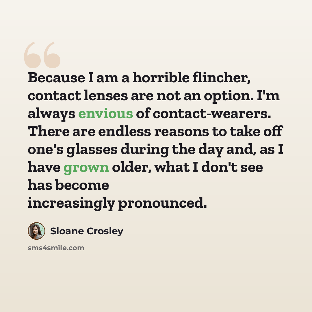 “Because I am a horrible flincher, contact lenses are not an option. I'm always envious of contact-wearers. There are endless reasons to take off one's glasses during the day and, as I have grown older, what I don't see has become increasingly pronounced.” quote by Sloane Crosley