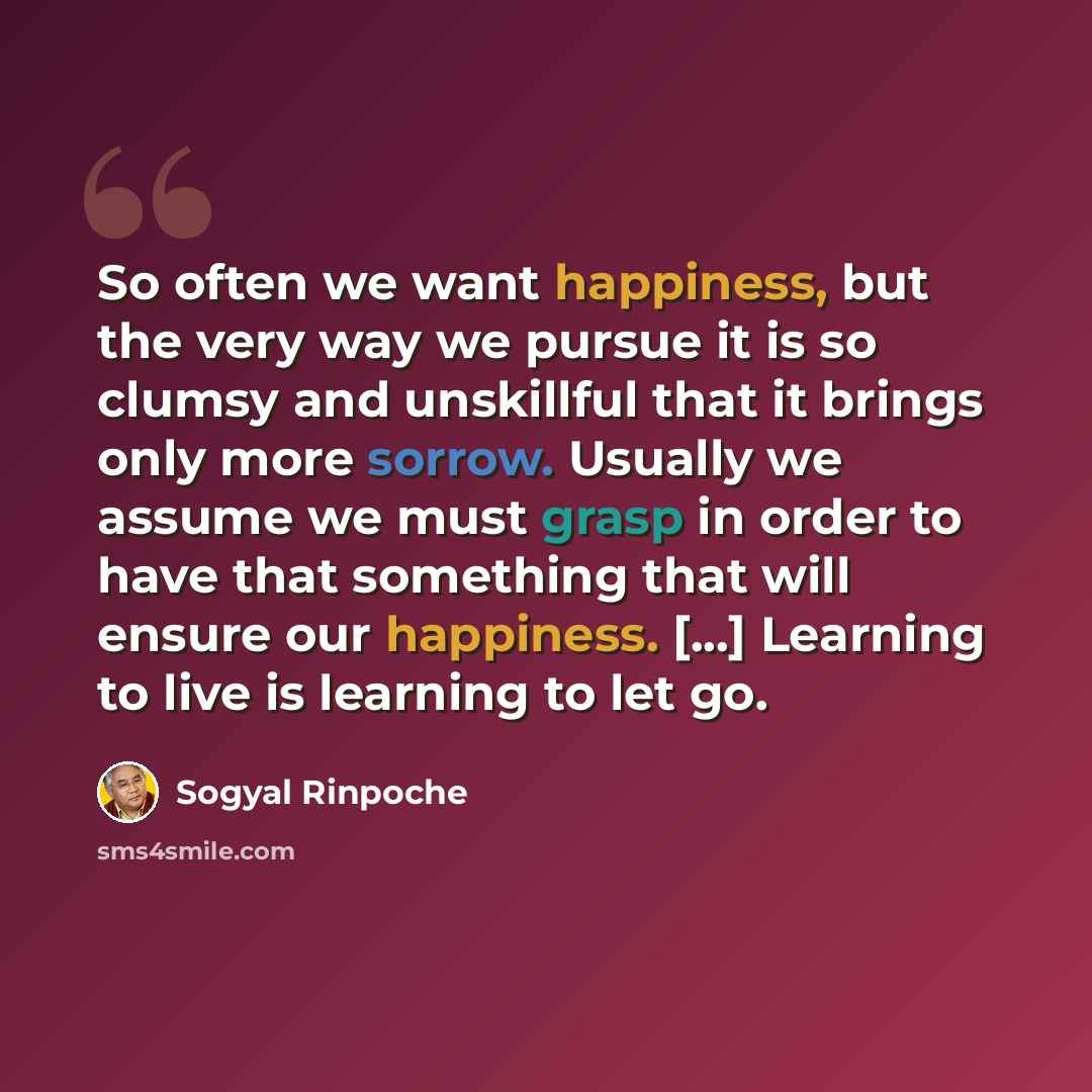 “So often we want happiness, but the very way we pursue it is so clumsy and unskillful that it brings only more sorrow. Usually we assume we must grasp in order to have that something that will ensure our happiness. [...] Learning to live is learning to let go.” quote by Sogyal Rinpoche