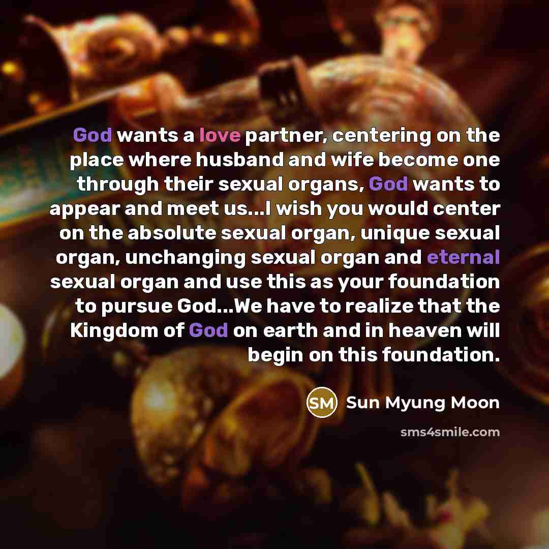 “God wants a love partner, centering on the place where husband and wife become one through their sexual organs, God wants to appear and meet us...I wish you would center on the absolute sexual organ, unique sexual organ, unchanging sexual organ and eternal sexual organ and use this as your…” quote by Sun Myung Moon