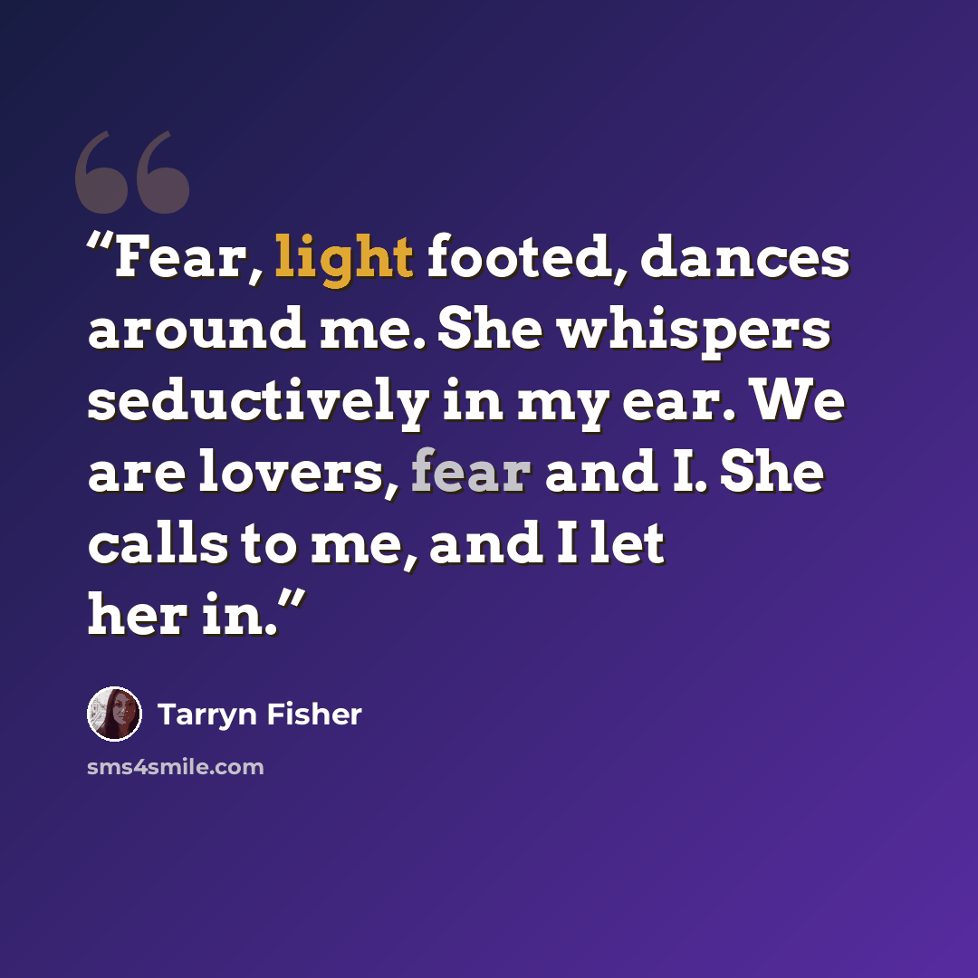 “Fear, light footed, dances around me. She whispers seductively in my ear. We are lovers, fear and I. She calls to me, and I let her in.” quote by Tarryn Fisher
