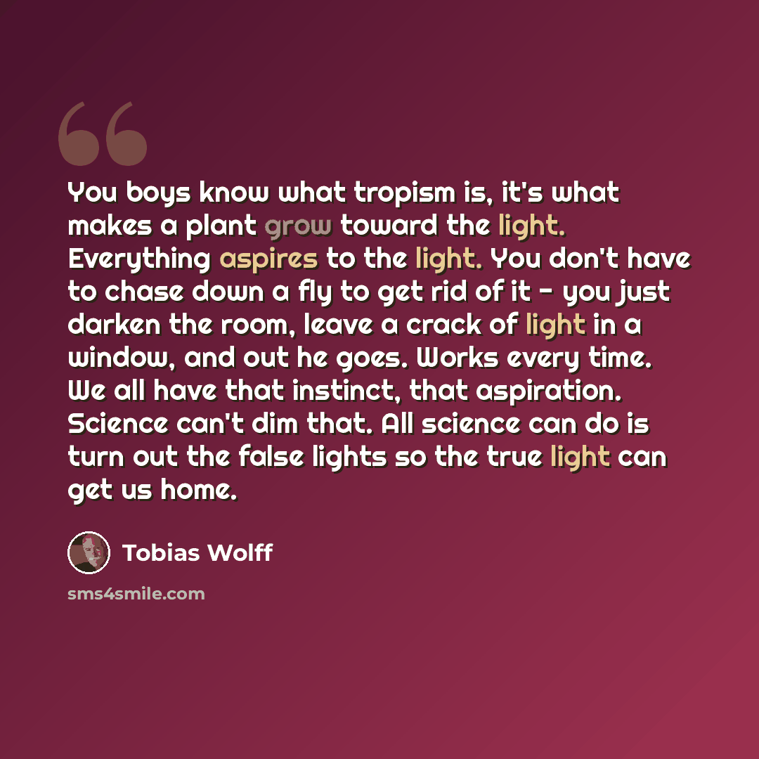 “You boys know what tropism is, it's what makes a plant grow toward the light. Everything aspires to the light. You don't have to chase down a fly to get rid of it - you just darken the room, leave a crack of light in a window, and out he goes. Works every time. We all have that instinct, that…” quote by Tobias Wolff
