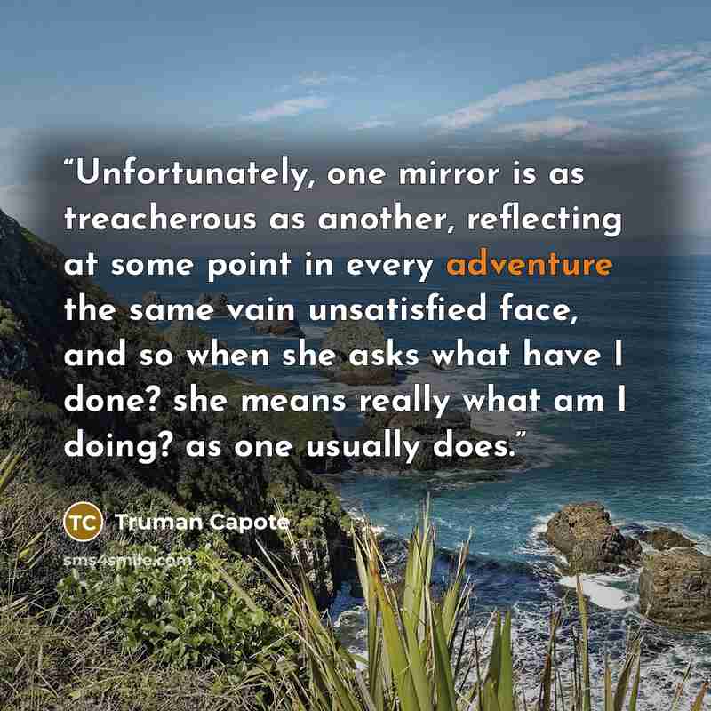 “Unfortunately, one mirror is as treacherous as another, reflecting at some point in every adventure the same vain unsatisfied face, and so when she asks what have I done? she means really what am I doing? as one usually does.” quote by Truman Capote
