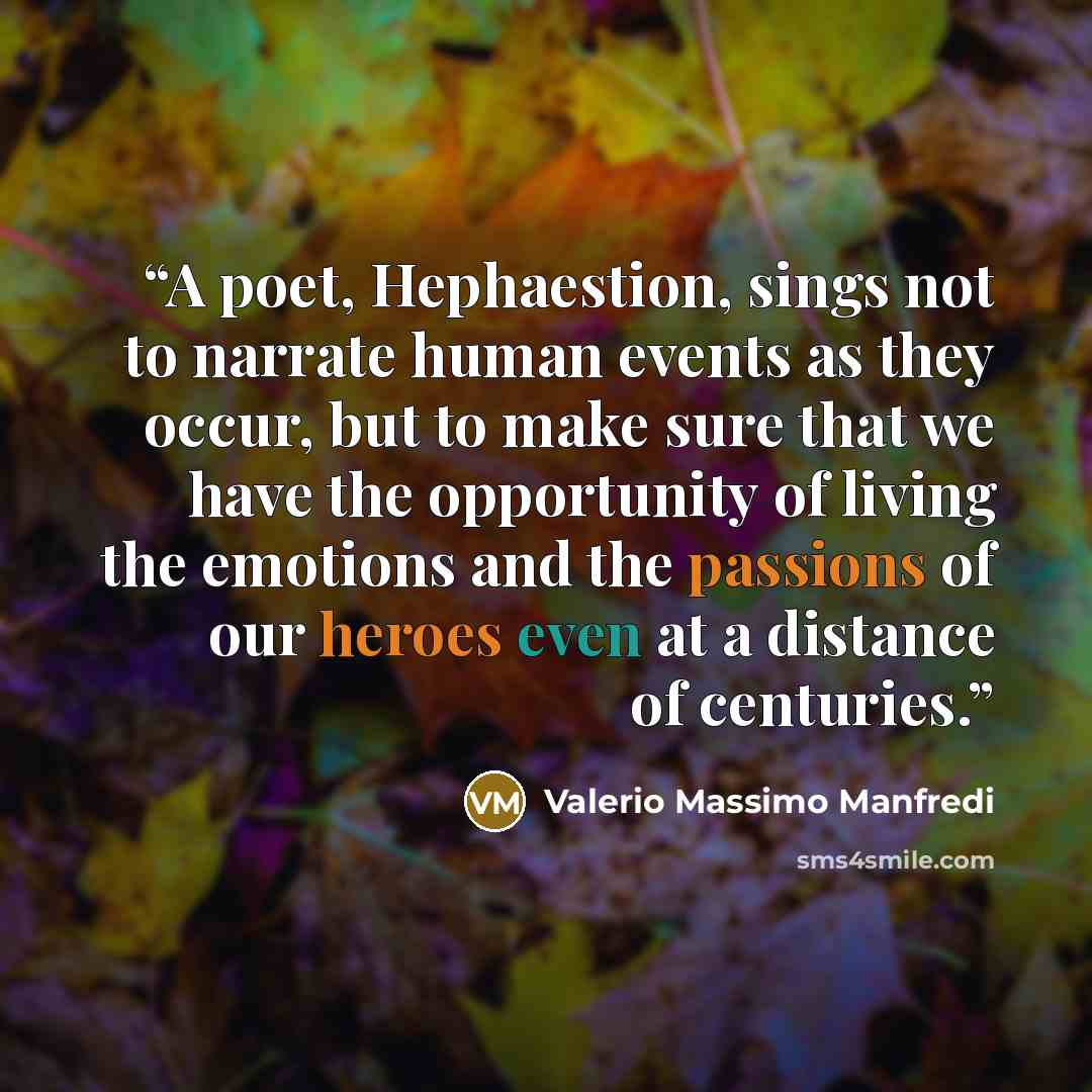 “A poet, Hephaestion, sings not to narrate human events as they occur, but to make sure that we have the opportunity of living the emotions and the passions of our heroes even at a distance of centuries.” quote by Valerio Massimo Manfredi