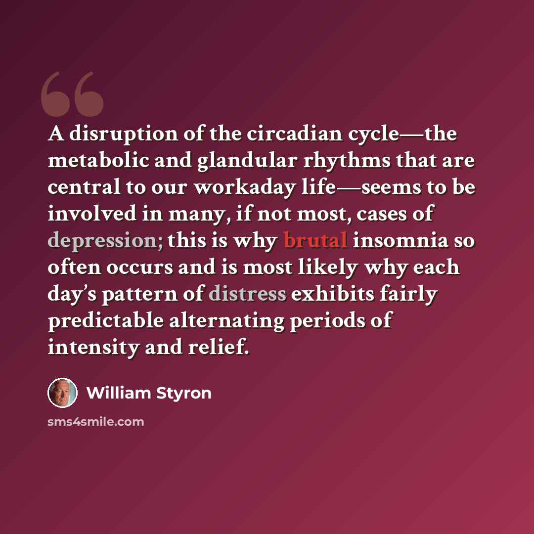 “A disruption of the circadian cycle—the metabolic and glandular rhythms that are central to our workaday life—seems to be involved in many, if not most, cases of depression; this is why brutal insomnia so often occurs and is most likely why each day’s pattern of distress exhibits fairly…” quote by William Styron