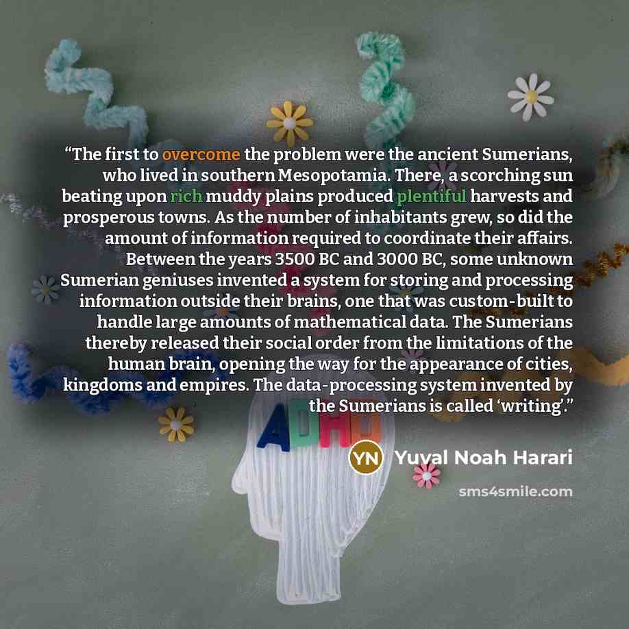 “The first to overcome the problem were the ancient Sumerians, who lived in southern Mesopotamia. There, a scorching sun beating upon rich muddy plains produced plentiful harvests and prosperous towns. As the number of inhabitants grew, so did the amount of information required to coordinate their…” quote by Yuval Noah Harari