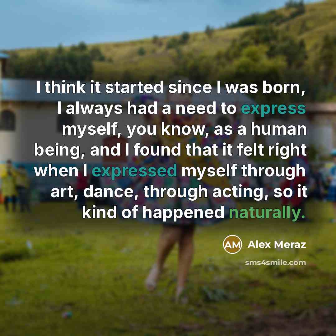 “I think it started since I was born, I always had a need to express myself, you know, as a human being, and I found that it felt right when I expressed myself through art, dance, through acting, so it kind of happened naturally.” quote by Alex Meraz