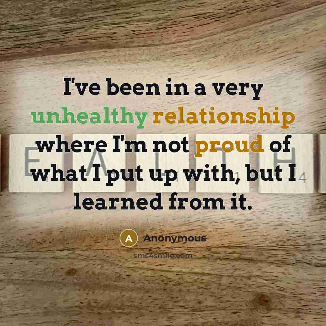 “I've been in a very unhealthy relationship where I'm not proud of what I put up with, but I learned from it.” quote by Anonymous