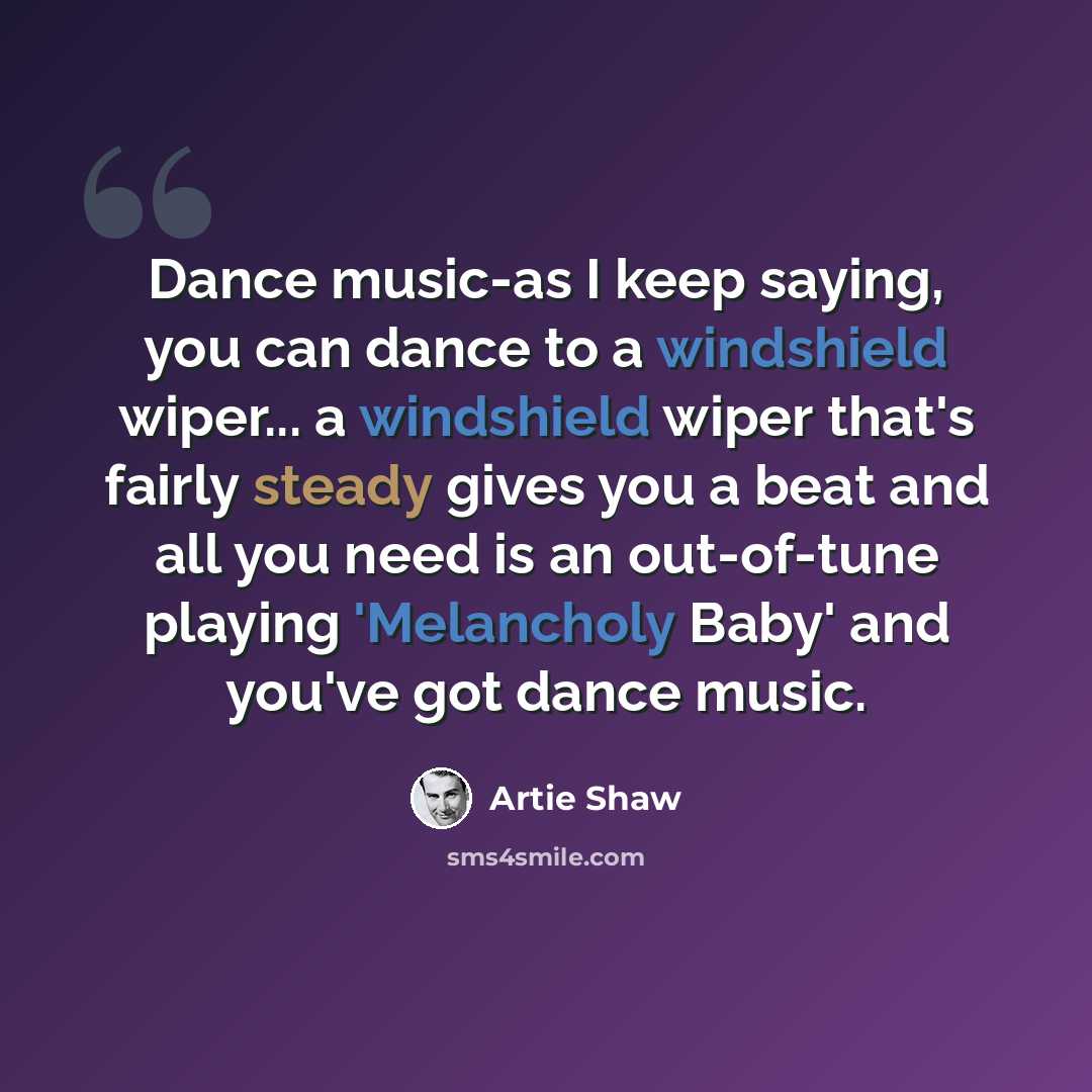 “Dance music-as I keep saying, you can dance to a windshield wiper... a windshield wiper that's fairly steady gives you a beat and all you need is an out-of-tune playing 'Melancholy Baby' and you've got dance music.” quote by Artie Shaw