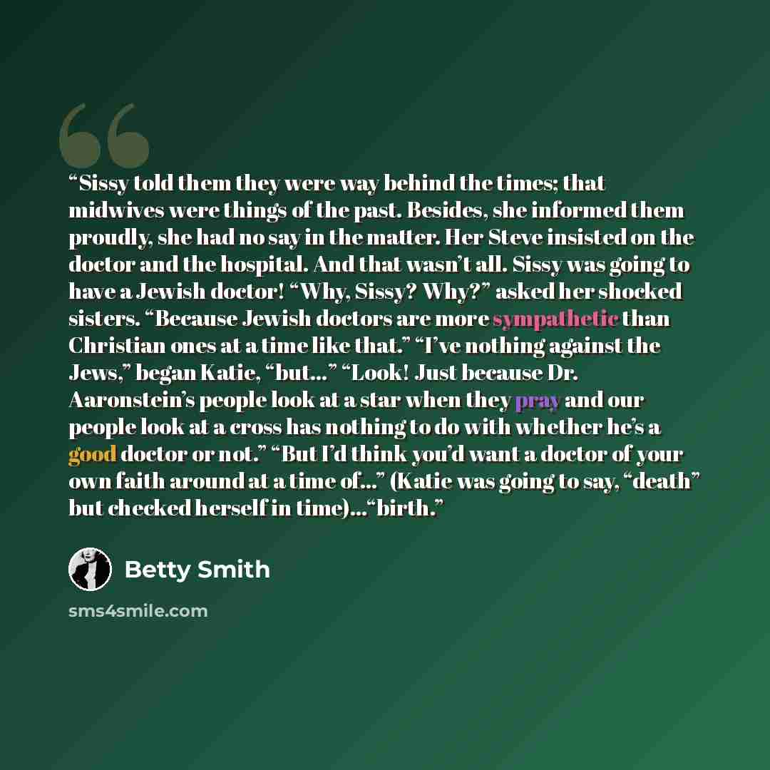 “Sissy told them they were way behind the times; that midwives were things of the past. Besides, she informed them proudly, she had no say in the matter. Her Steve insisted on the doctor and the hospital. And that wasn’t all. Sissy was going to have a Jewish doctor! “Why, Sissy? Why?” asked her…” quote by Betty Smith