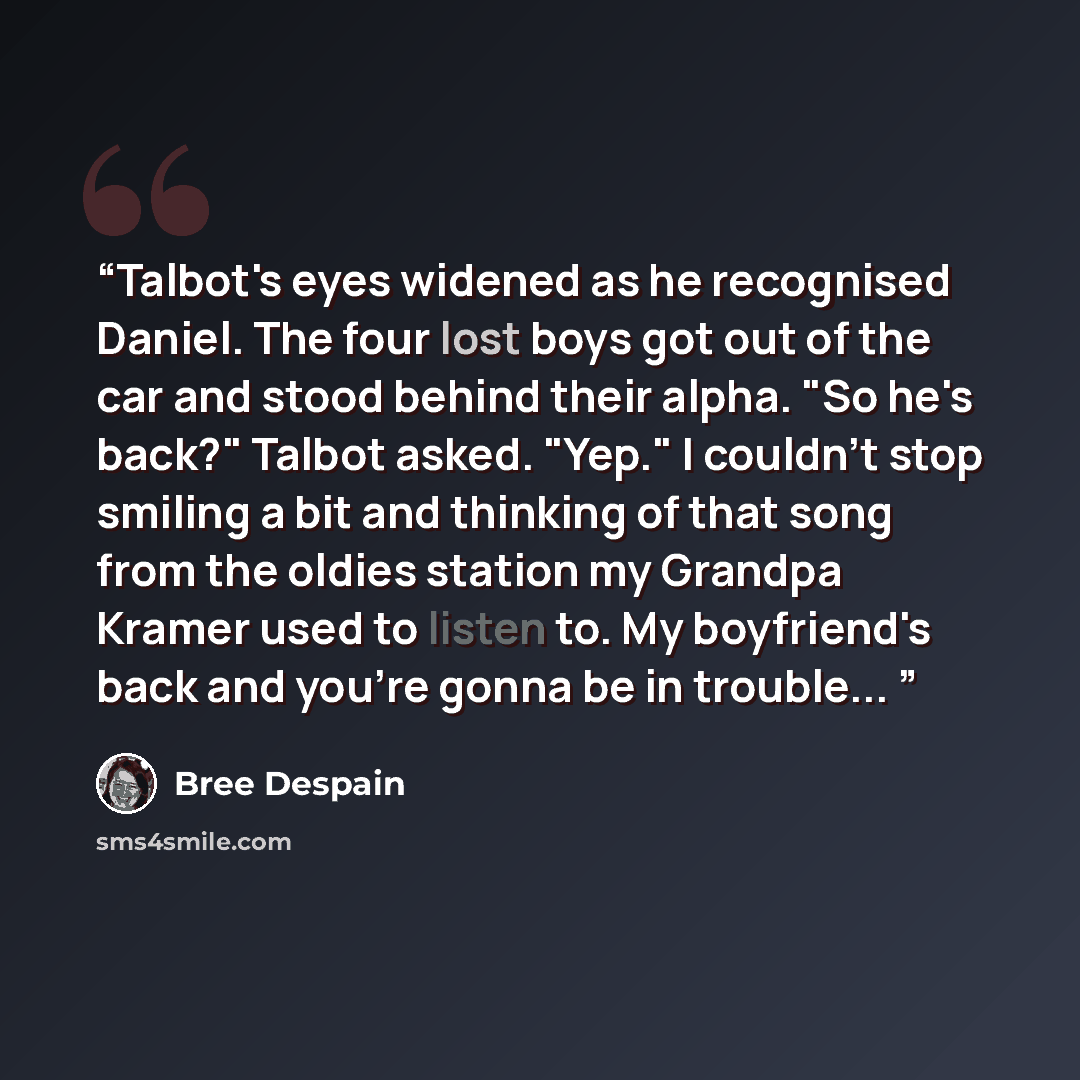 “Talbot's eyes widened as he recognised Daniel. The four lost boys got out of the car and stood behind their alpha. "So he's back?" Talbot asked. "Yep." I couldn't stop smiling a bit and thinking of that song from the oldies station my Grandpa Kramer used to listen to. My boyfriend's back and…” quote by Bree Despain