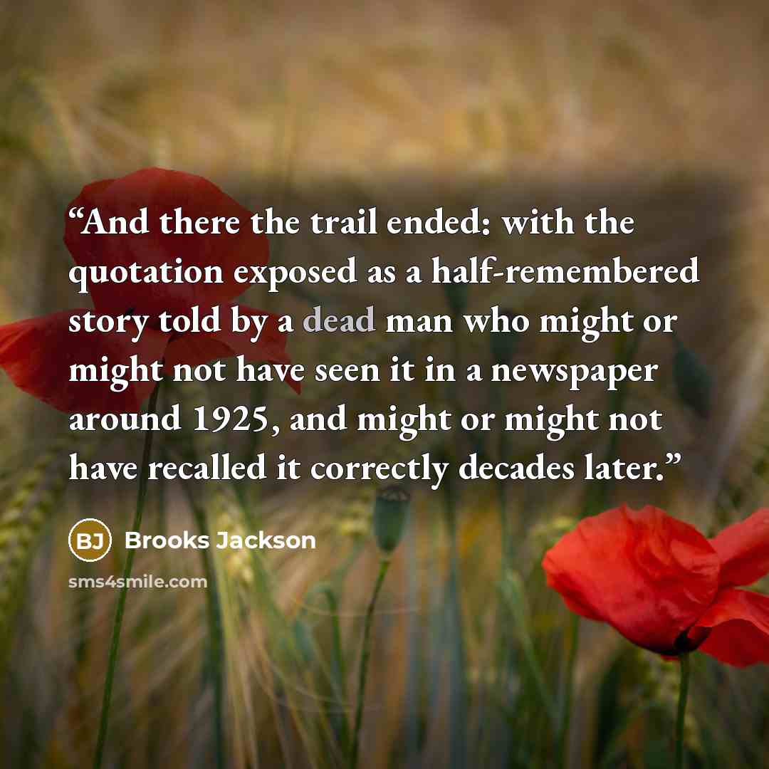 “And there the trail ended: with the quotation exposed as a half-remembered story told by a dead man who might or might not have seen it in a newspaper around 1925, and might or might not have recalled it correctly decades later.” quote by Brooks Jackson
