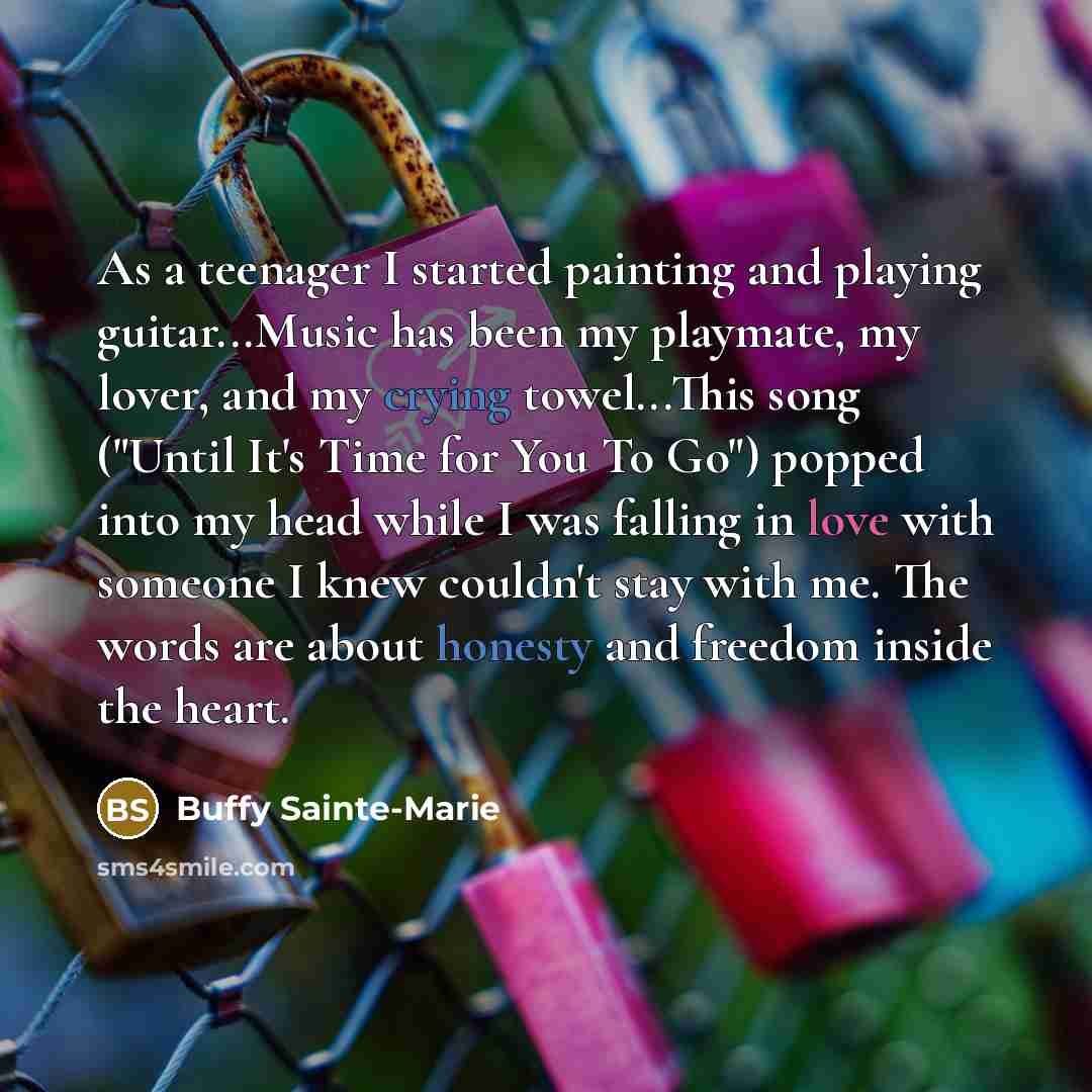 “As a teenager I started painting and playing guitar...Music has been my playmate, my lover, and my crying towel...This song ("Until It's Time for You To Go") popped into my head while I was falling in love with someone I knew couldn't stay with me. The words are about honesty and freedom inside…” quote by Buffy Sainte-Marie