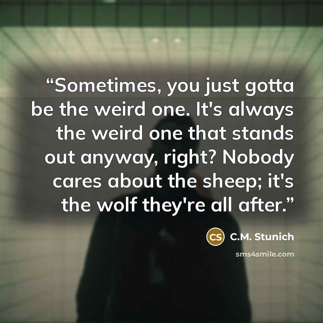 “Sometimes, you just gotta be the weird one. It's always the weird one that stands out anyway, right? Nobody cares about the sheep; it's the wolf they're all after.” quote by C.M. Stunich