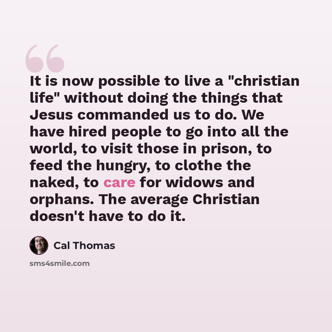 “It is now possible to live a "christian life" without doing the things that Jesus commanded us to do. We have hired people to go into all the world, to visit those in prison, to feed the hungry, to clothe the naked, to care for widows and orphans. The average Christian doesn't have to do it.” quote by Cal Thomas