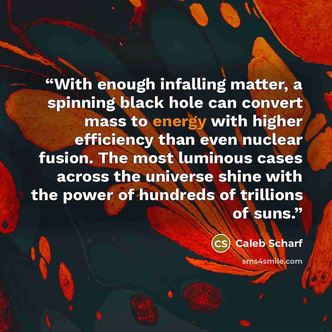 “With enough infalling matter, a spinning black hole can convert mass to energy with higher efficiency than even nuclear fusion. The most luminous cases across the universe shine with the power of hundreds of trillions of suns.” quote by Caleb Scharf