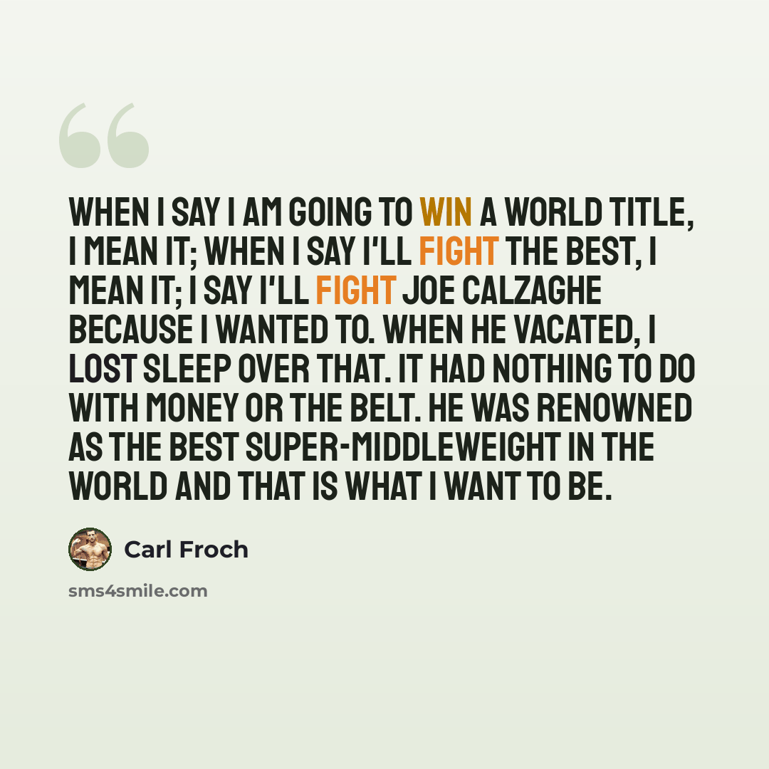 “When I say I am going to win a world title, I mean it; when I say I'll fight the best, I mean it; I say I'll fight Joe Calzaghe because I wanted to. When he vacated, I lost sleep over that. It had nothing to do with money or the belt. He was renowned as the best super-middleweight in the world and…” quote by Carl Froch