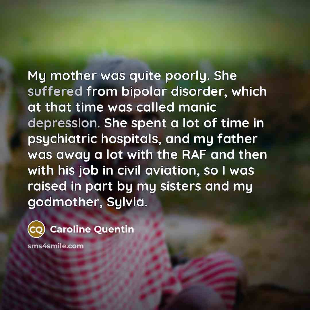 “My mother was quite poorly. She suffered from bipolar disorder, which at that time was called manic depression. She spent a lot of time in psychiatric hospitals, and my father was away a lot with the RAF and then with his job in civil aviation, so I was raised in part by my sisters and my…” quote by Caroline Quentin