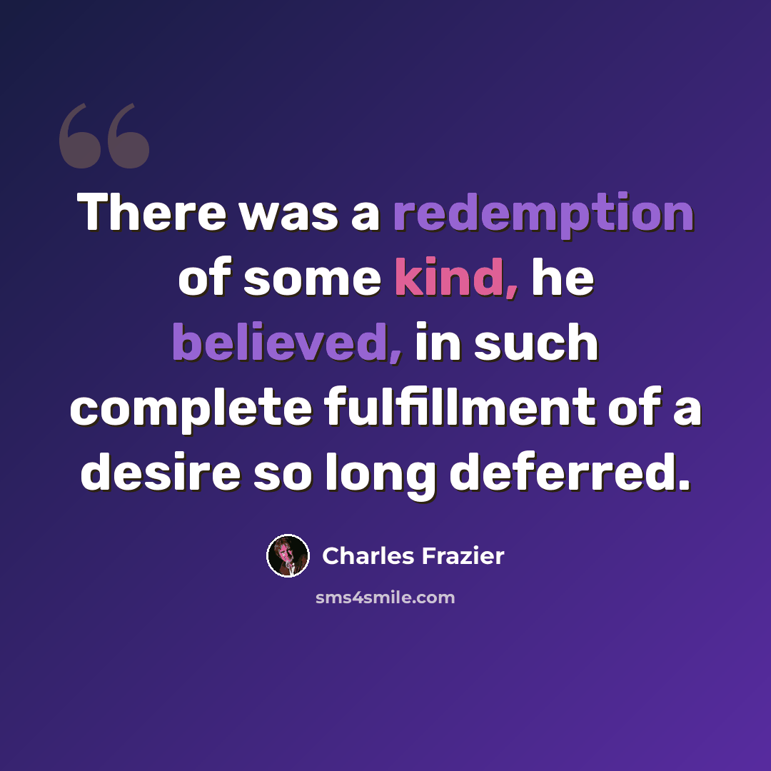 “There was a redemption of some kind, he believed, in such complete fulfillment of a desire so long deferred.” quote by Charles Frazier
