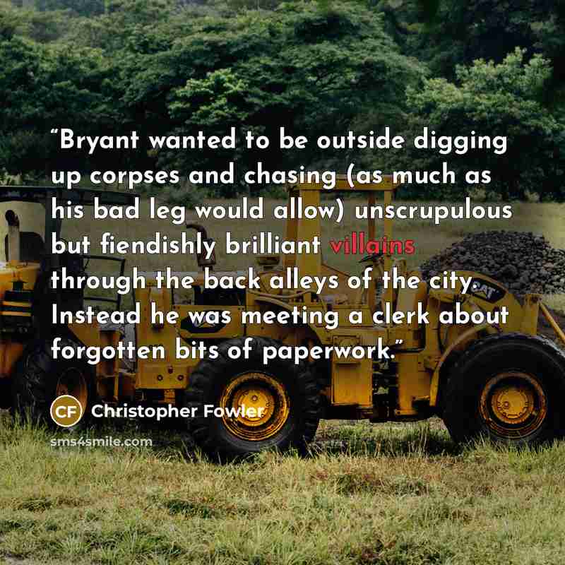 “Bryant wanted to be outside digging up corpses and chasing (as much as his bad leg would allow) unscrupulous but fiendishly brilliant villains through the back alleys of the city. Instead he was meeting a clerk about forgotten bits of paperwork.” quote by Christopher Fowler