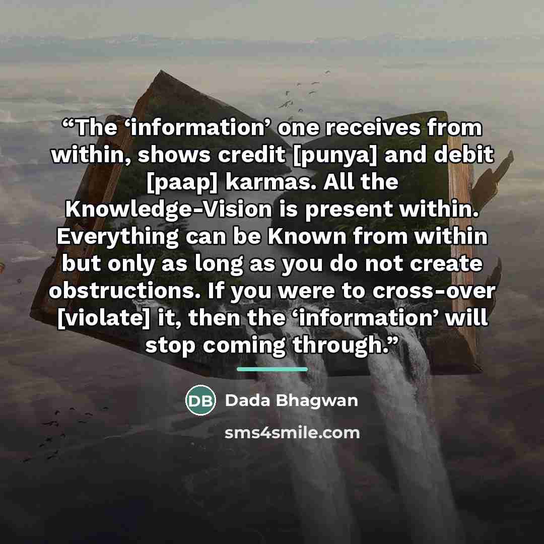 “The ‘information’ one receives from within, shows credit [punya] and debit [paap] karmas. All the Knowledge-Vision is present within. Everything can be Known from within but only as long as you do not create obstructions. If you were to cross-over [violate] it, then the ‘information’ will stop…” quote by Dada Bhagwan