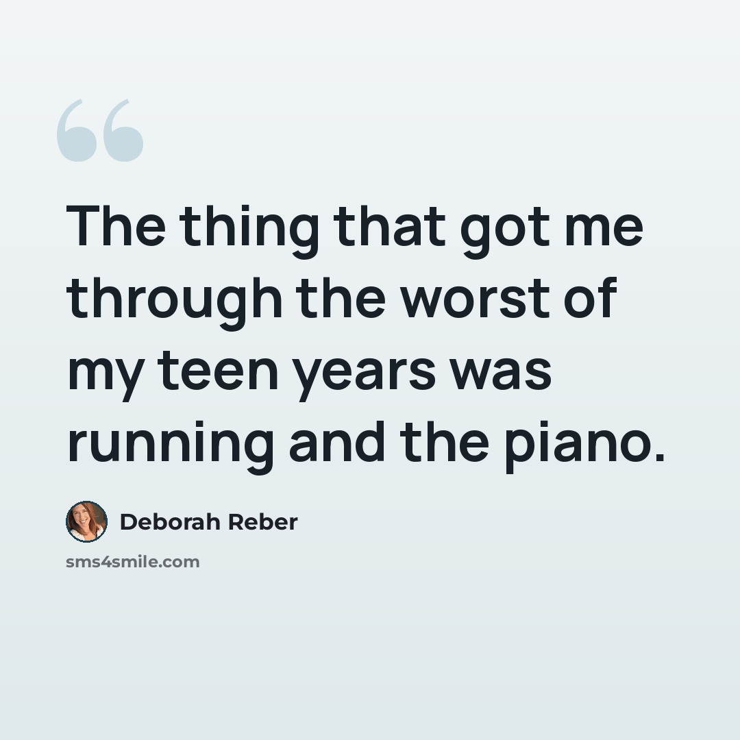 “The thing that got me through the worst of my teen years was running and the piano.” quote by Deborah Reber