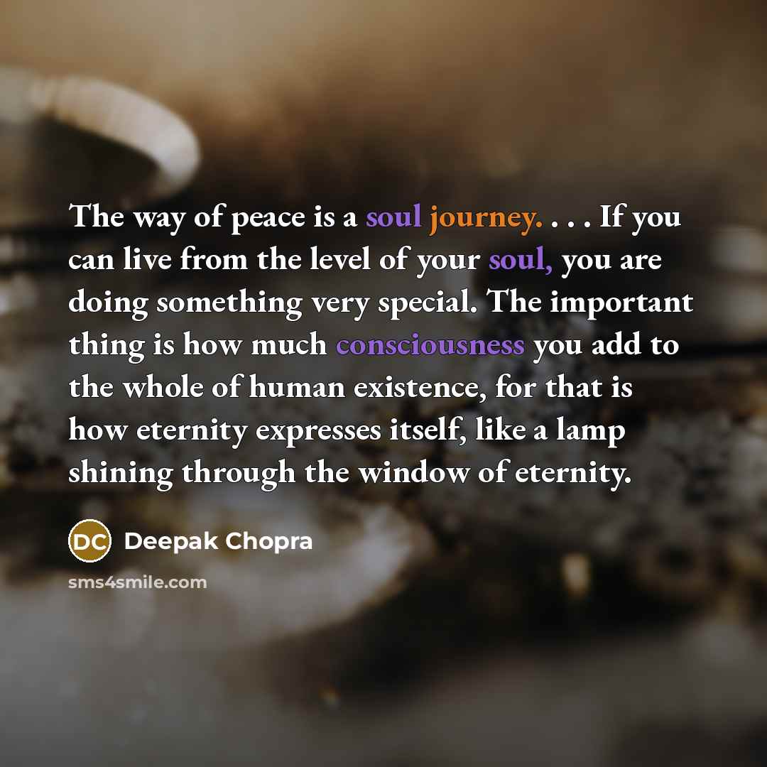 “The way of peace is a soul journey. . . . If you can live from the level of your soul, you are doing something very special. The important thing is how much consciousness you add to the whole of human existence, for that is how eternity expresses itself, like a lamp shining through the window of…” quote by Deepak Chopra