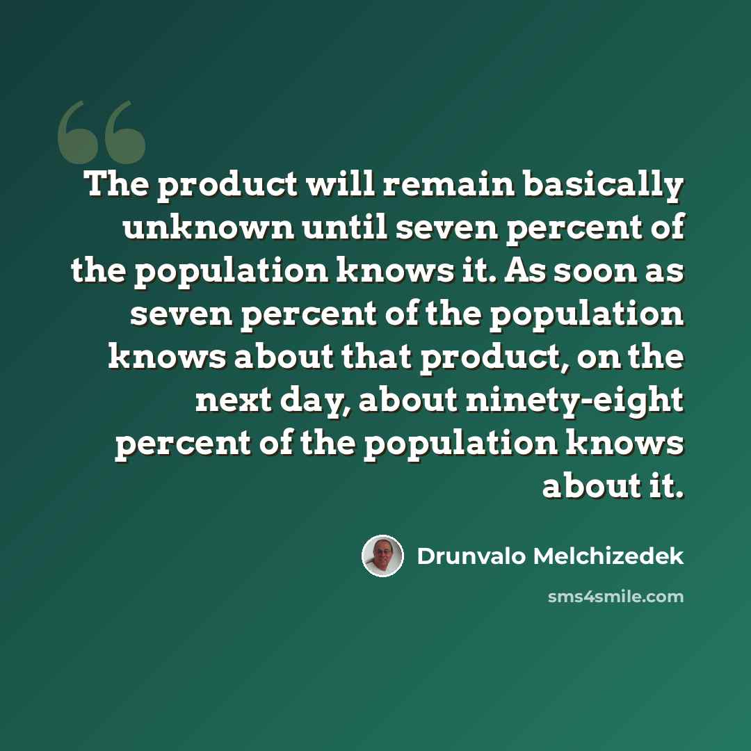 “The product will remain basically unknown until seven percent of the population knows it. As soon as seven percent of the population knows about that product, on the next day, about ninety-eight percent of the population knows about it.” quote by Drunvalo Melchizedek