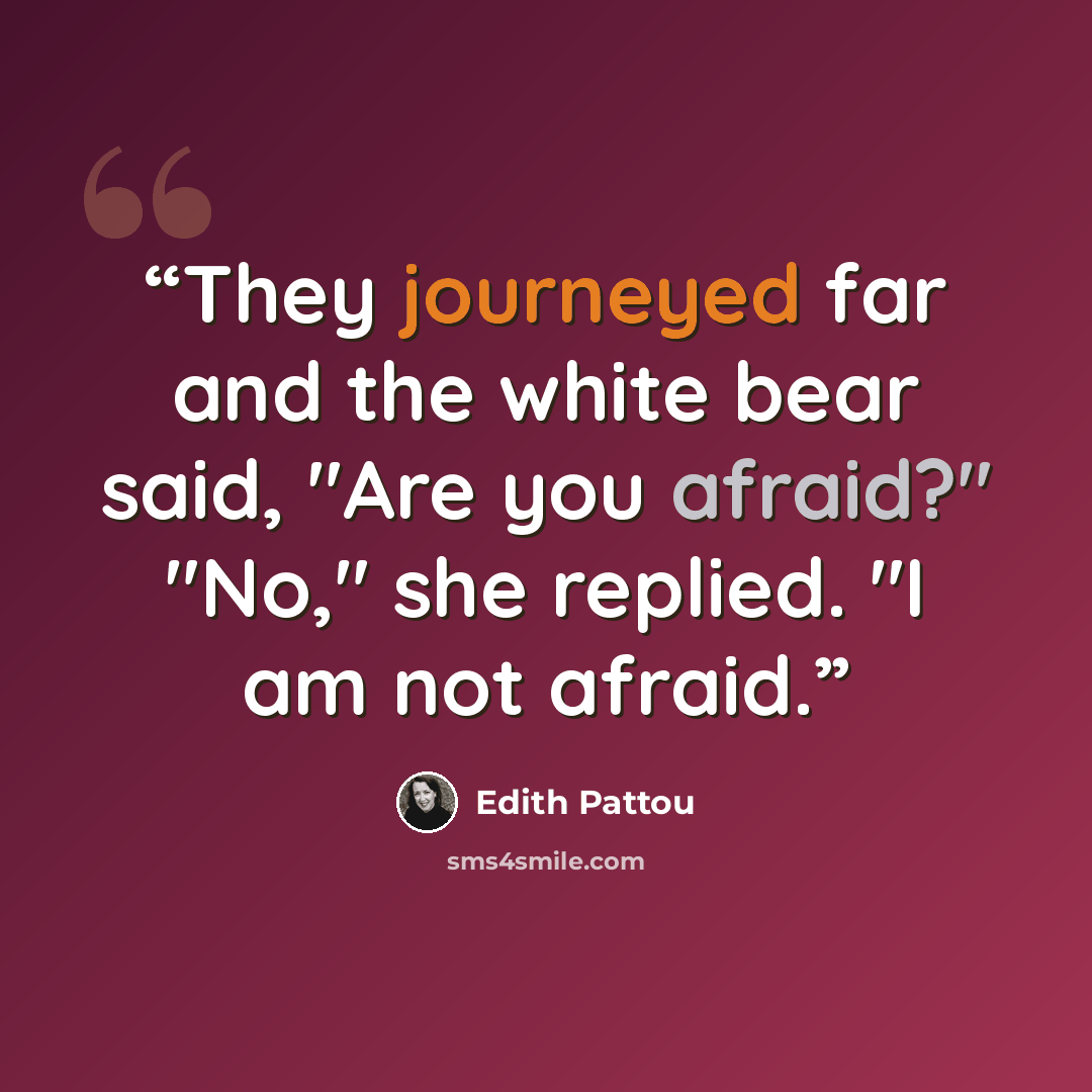 “They journeyed far and the white bear said, "Are you afraid?" "No," she replied. "I am not afraid.” quote by Edith Pattou