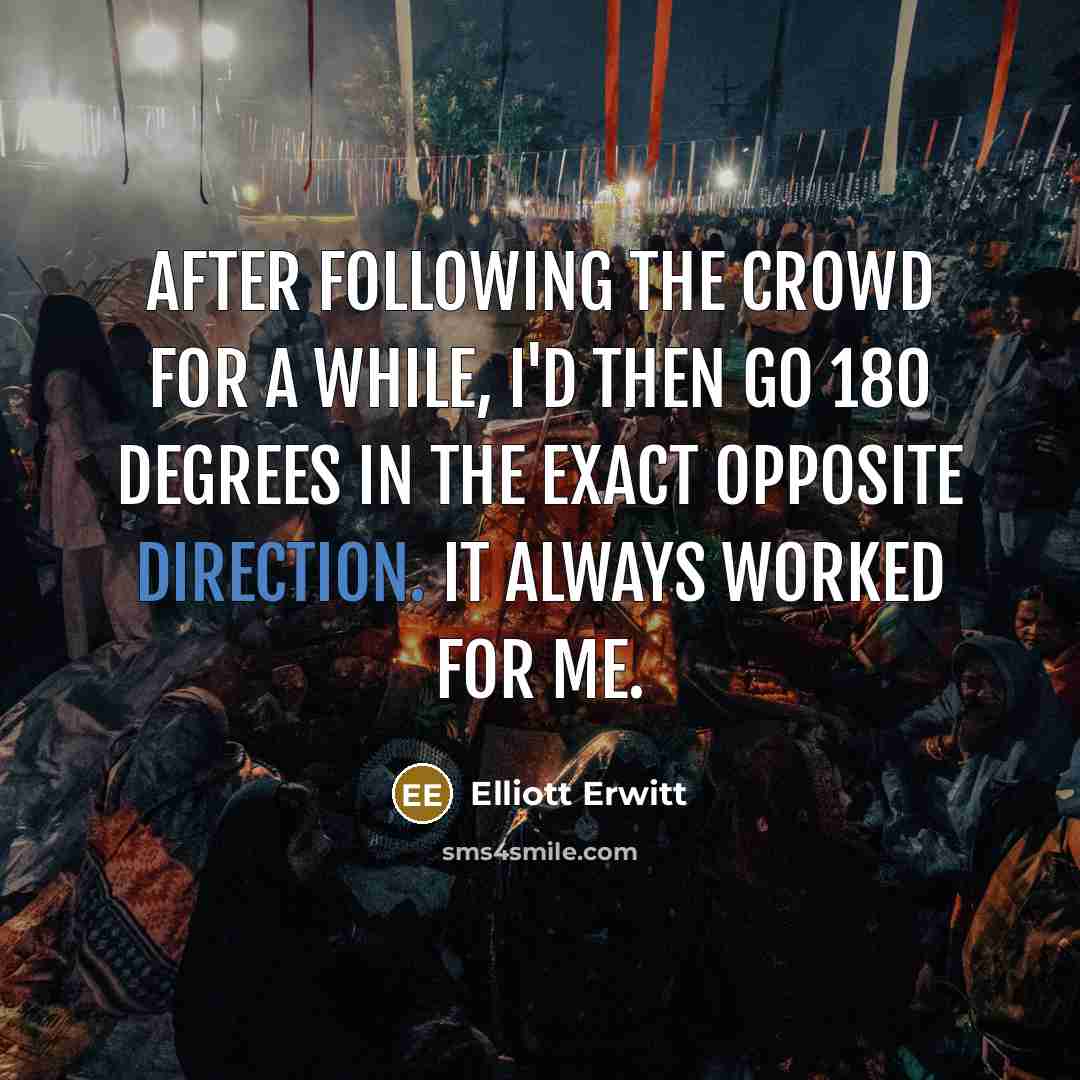 “After following the crowd for a while, I'd then go 180 degrees in the exact opposite direction. It always worked for me.” quote by Elliott Erwitt