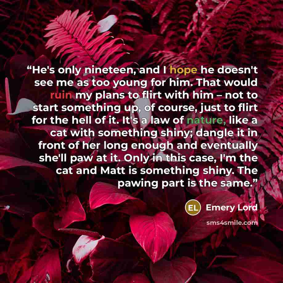 “He's only nineteen, and I hope he doesn't see me as too young for him. That would ruin my plans to flirt with him – not to start something up, of course, just to flirt for the hell of it. It's a law of nature, like a cat with something shiny; dangle it in front of her long enough and eventually…” quote by Emery Lord