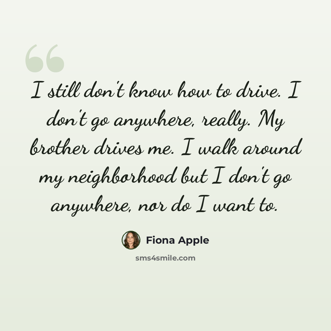 “I still don't know how to drive. I don't go anywhere, really. My brother drives me. I walk around my neighborhood but I don't go anywhere, nor do I want to.” quote by Fiona Apple