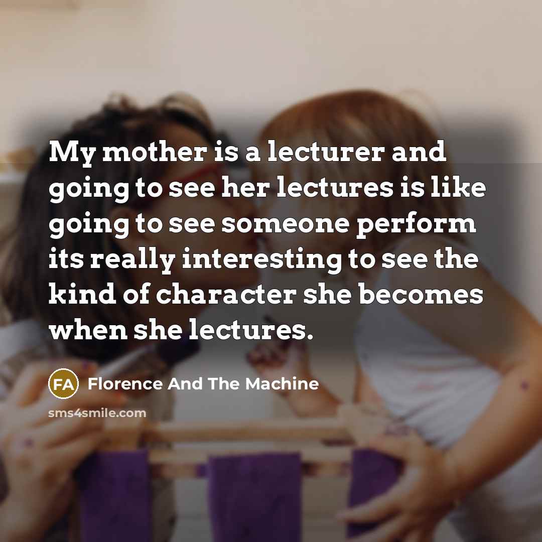 “My mother is a lecturer and going to see her lectures is like going to see someone perform its really interesting to see the kind of character she becomes when she lectures.” quote by Florence And The Machine