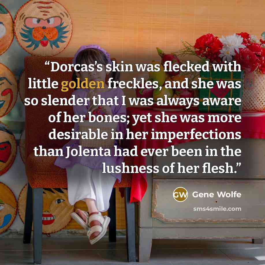 “Dorcas’s skin was flecked with little golden freckles, and she was so slender that I was always aware of her bones; yet she was more desirable in her imperfections than Jolenta had ever been in the lushness of her flesh.” quote by Gene Wolfe