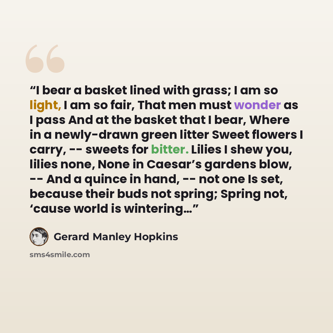 “I bear a basket lined with grass; I am so light, I am so fair, That men must wonder as I pass And at the basket that I bear, Where in a newly-drawn green litter Sweet flowers I carry, -- sweets for bitter. Lilies I shew you, lilies none, None in Caesar’s gardens blow, -- And a quince in hand…” quote by Gerard Manley Hopkins