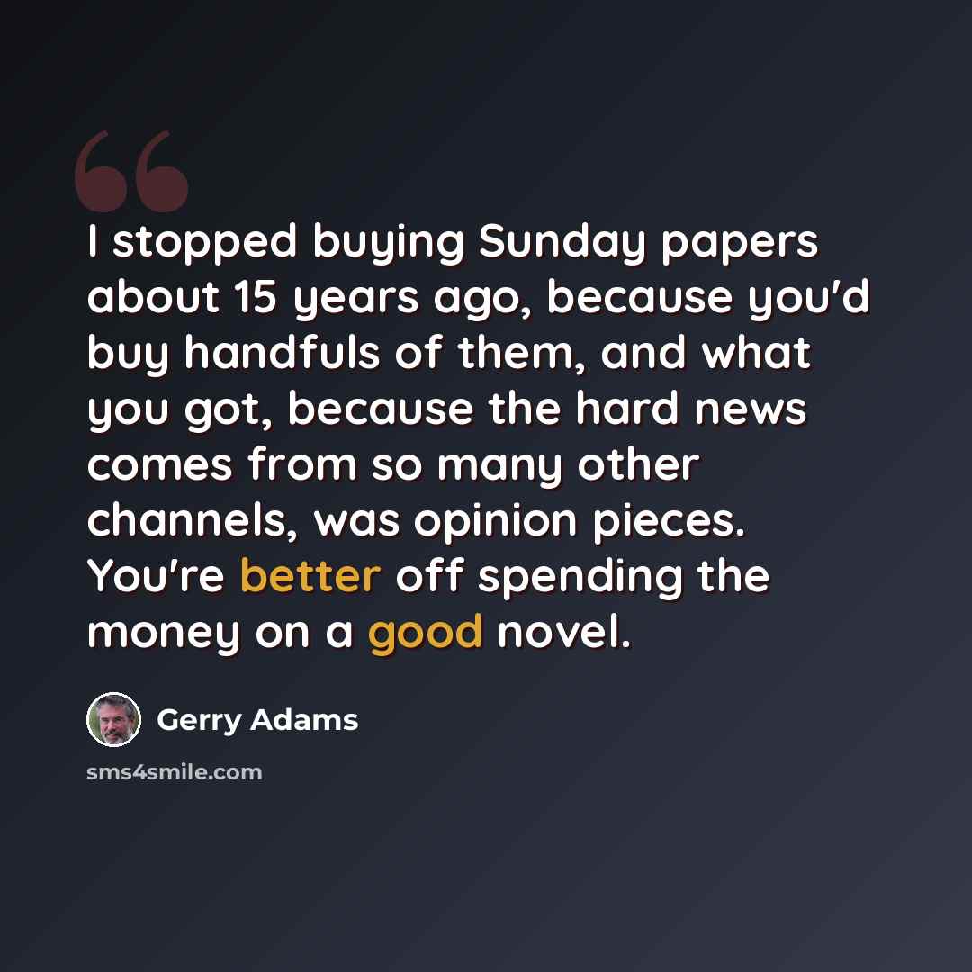“I stopped buying Sunday papers about 15 years ago, because you'd buy handfuls of them, and what you got, because the hard news comes from so many other channels, was opinion pieces. You're better off spending the money on a good novel.” quote by Gerry Adams
